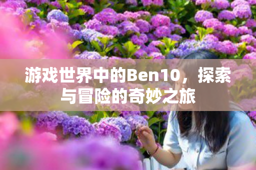 游戏世界中的Ben10，探索与冒险的奇妙之旅