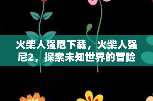 火柴人强尼下载,火柴人强尼2,探索未知世界的冒险之旅 火柴人强尼下载,火柴人强尼2,探索未知世界的冒险之旅
