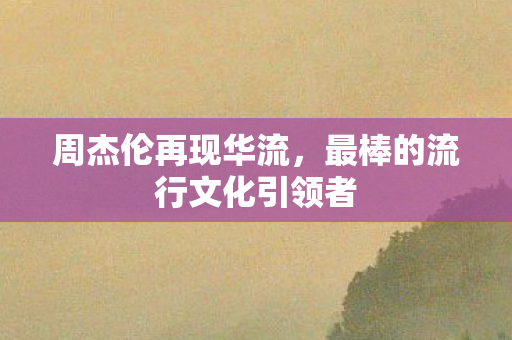 周杰伦再现华流，最棒的流行文化引领者