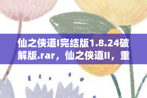 仙之侠道I完结版1.8.24破解版.rar，仙之侠道II，重铸仙侠传奇