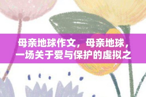 母亲地球作文，母亲地球，一场关于爱与保护的虚拟之旅