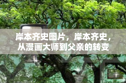 岸本齐史图片，岸本齐史，从漫画大师到父亲的转变