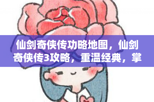 仙剑奇侠传功略地图，仙剑奇侠传3攻略，重温经典，掌握制胜之道