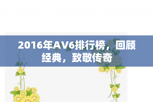 2016年AV6排行榜，回顾经典，致敬传奇