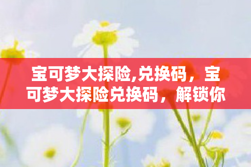 宝可梦大探险,兑换码，宝可梦大探险兑换码，解锁你的冒险之旅