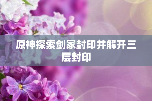 原神探索剑冢封印并解开三层封印