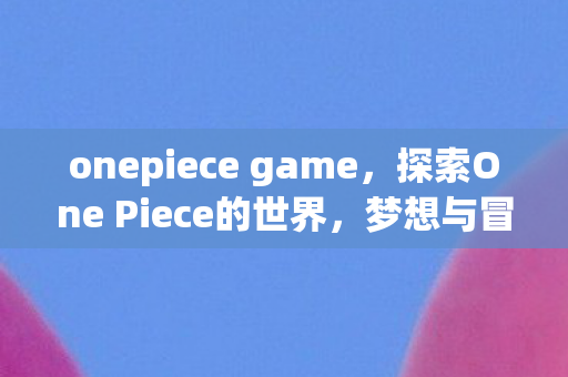 onepiece game，探索One Piece的世界，梦想与冒险的奇幻之旅