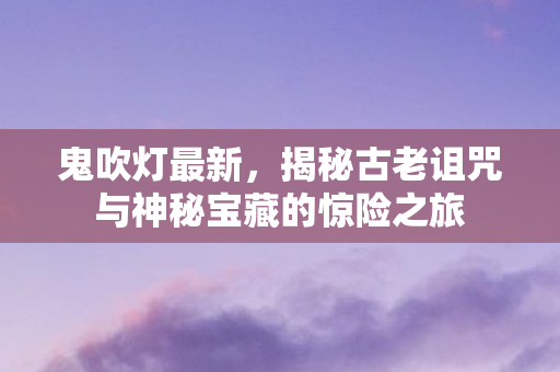 鬼吹灯最新，揭秘古老诅咒与神秘宝藏的惊险之旅