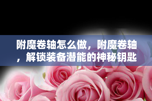附魔卷轴怎么做，附魔卷轴，解锁装备潜能的神秘钥匙