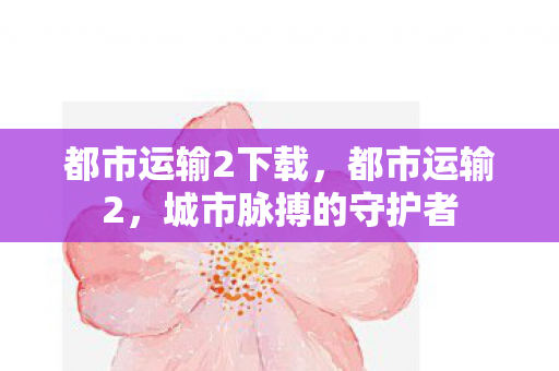 都市运输2下载,都市运输2,城市脉搏的守护者 都市运输2下载,都市运输2,城市脉搏的守护者