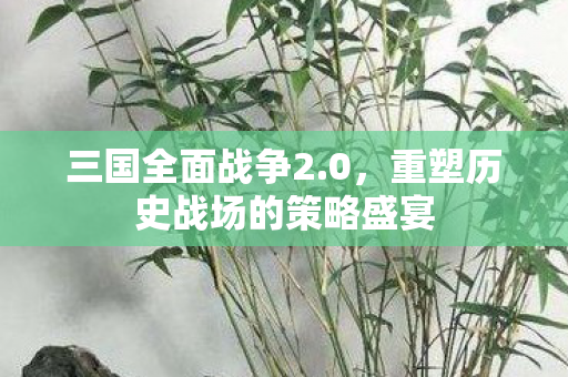 三国全面战争2.0,重塑历史战场的策略盛宴 三国全面战争2.0,重塑历史战场的策略盛宴