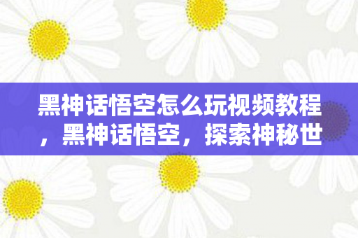 黑神话悟空怎么玩视频教程，黑神话悟空，探索神秘世界的全面指南