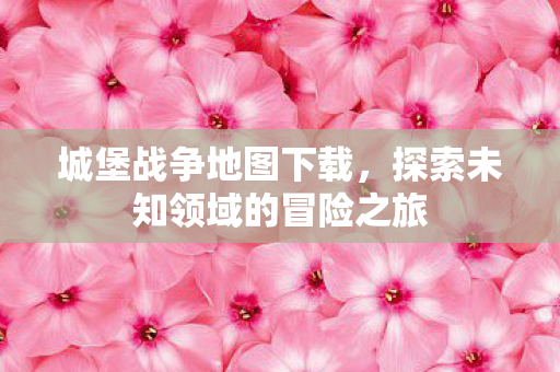 城堡战争地图下载，探索未知领域的冒险之旅