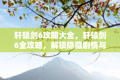 轩辕剑6攻略大全,轩辕剑6全攻略,解锁隐藏剧情与角色,提升游戏乐趣 轩辕剑6攻略大全,轩辕剑6全攻略,解锁隐藏剧情与角色,提升游戏乐趣