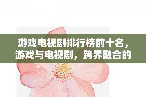 游戏电视剧排行榜前十名,游戏与电视剧,跨界融合的无限可能 游戏电视剧排行榜前十名,游戏与电视剧,跨界融合的无限可能