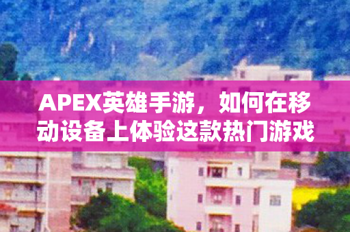 APEX英雄手游，如何在移动设备上体验这款热门游戏
