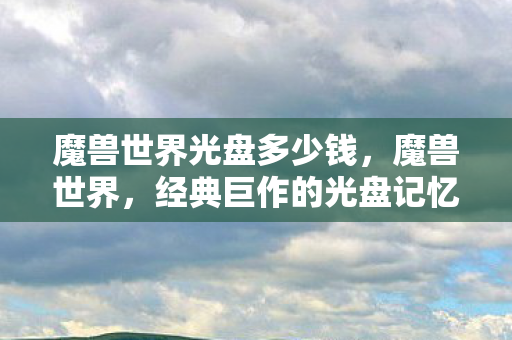 魔兽世界光盘多少钱，魔兽世界，经典巨作的光盘记忆