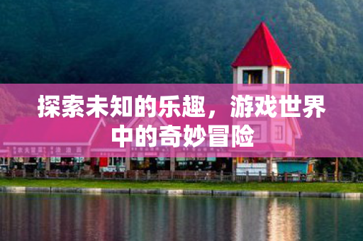 探索未知的乐趣，游戏世界中的奇妙冒险
