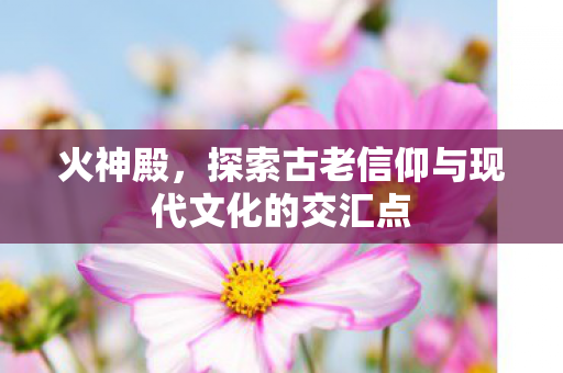 火神殿，探索古老信仰与现代文化的交汇点
