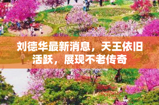 刘德华最新消息，天王依旧活跃，展现不老传奇