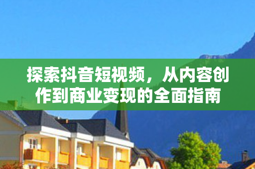 探索抖音短视频，从内容创作到商业变现的全面指南