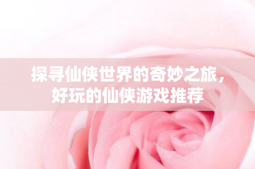 探寻仙侠世界的奇妙之旅，好玩的仙侠游戏推荐