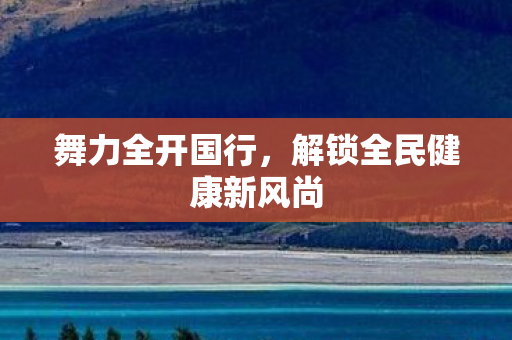 舞力全开国行，解锁全民健康新风尚
