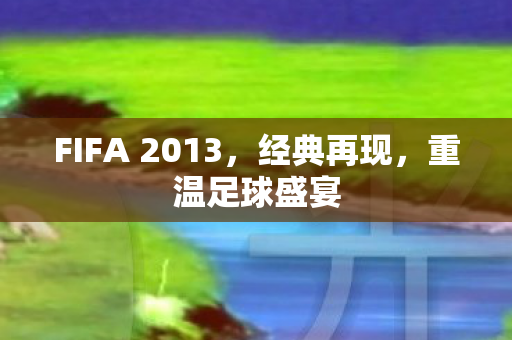 FIFA 2013，经典再现，重温足球盛宴