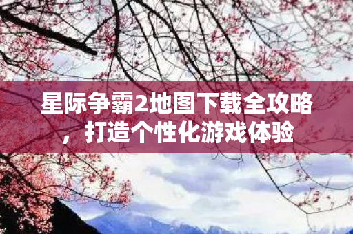 星际争霸2地图下载全攻略，打造个性化游戏体验