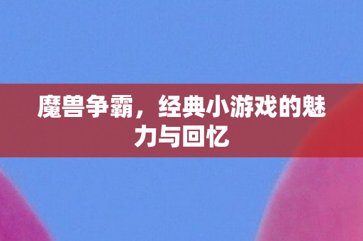 魔兽争霸，经典小游戏的魅力与回忆