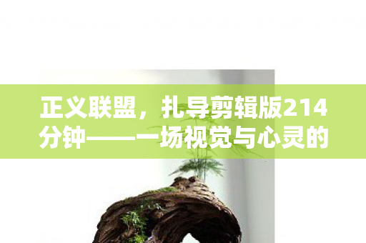 正义联盟,扎导剪辑版214分钟——一场视觉与心灵的盛宴 正义联盟,扎导剪辑版214分钟——一场视觉与心灵的盛宴