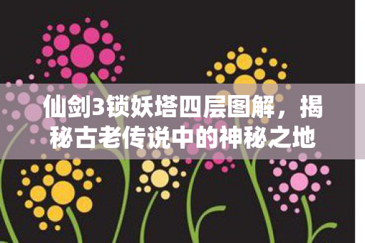 仙剑3锁妖塔四层图解，揭秘古老传说中的神秘之地