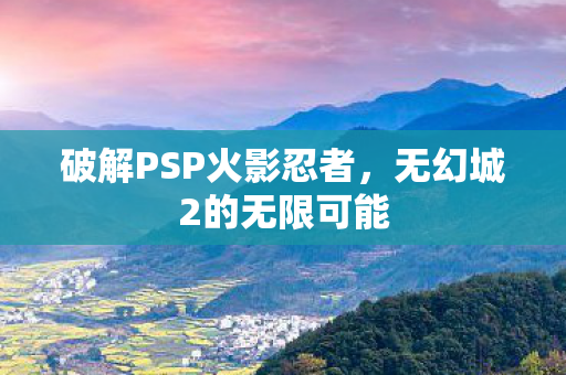 破解PSP火影忍者，无幻城2的无限可能