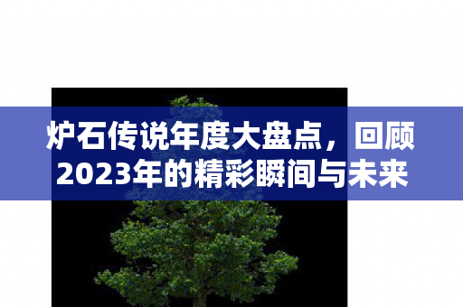 炉石传说年度大盘点,回顾2023年的精彩瞬间与未来展望 炉石传说年度大盘点,回顾2023年的精彩瞬间与未来展望