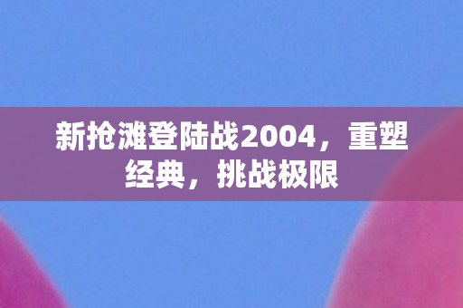 新抢滩登陆战2004，重塑经典，挑战极限
