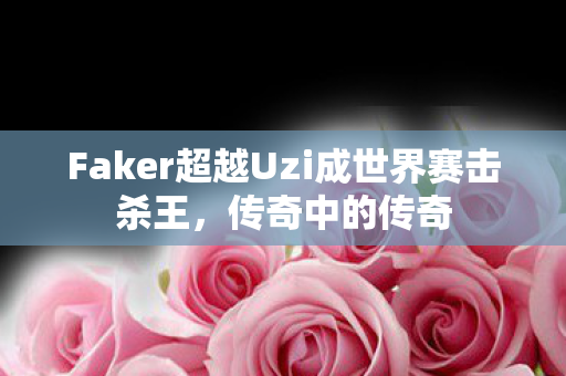 Faker超越Uzi成世界赛击杀王,传奇中的传奇 Faker超越Uzi成世界赛击杀王,传奇中的传奇