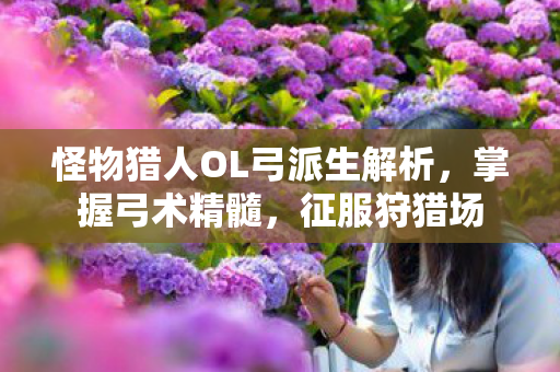 怪物猎人OL弓派生解析，掌握弓术精髓，征服狩猎场