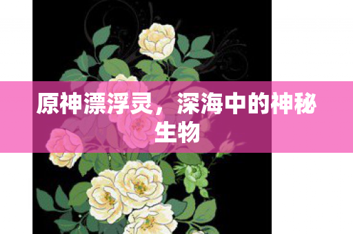 原神漂浮灵，深海中的神秘生物