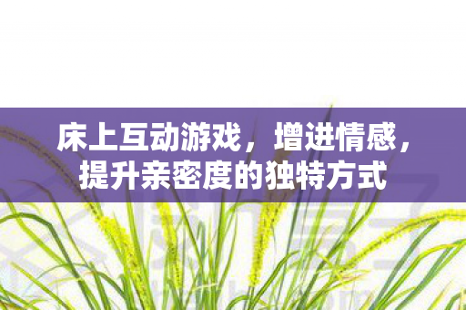 床上互动游戏,增进情感,提升亲密度的独特方式 床上互动游戏,增进情感,提升亲密度的独特方式