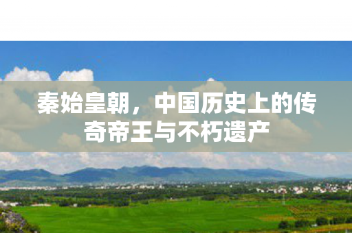 秦始皇朝，中国历史上的传奇帝王与不朽遗产