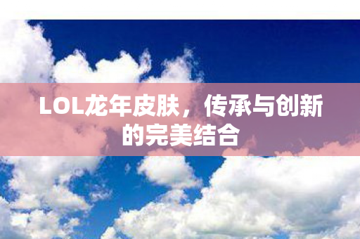 LOL龙年皮肤，传承与创新的完美结合