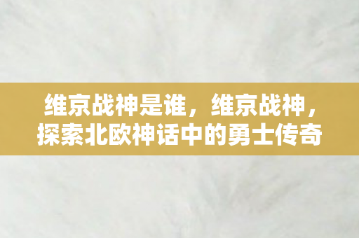 维京战神是谁，维京战神，探索北欧神话中的勇士传奇