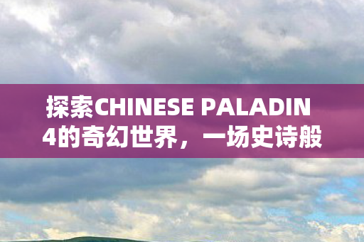 探索CHINESE PALADIN 4的奇幻世界，一场史诗般的冒险之旅