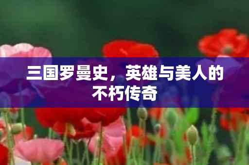 三国罗曼史，英雄与美人的不朽传奇