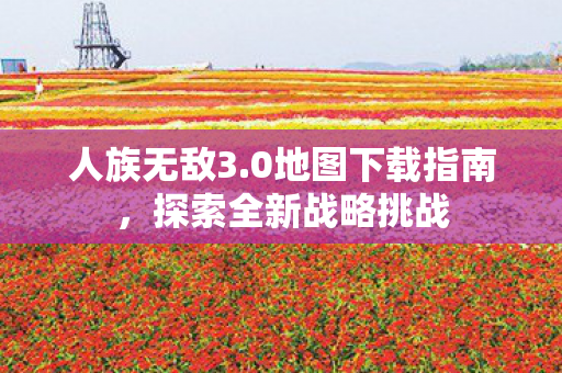人族无敌3.0地图下载指南，探索全新战略挑战