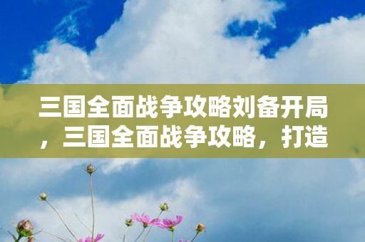 三国全面战争攻略刘备开局，三国全面战争攻略，打造你的霸主之路