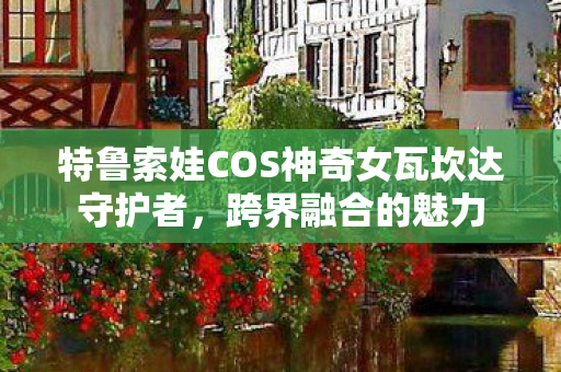 特鲁索娃COS神奇女瓦坎达守护者，跨界融合的魅力