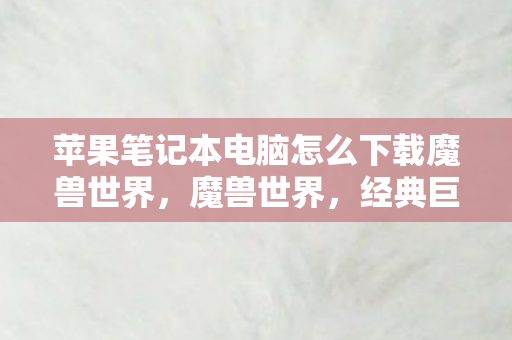 苹果笔记本电脑怎么下载魔兽世界，魔兽世界，经典巨作的魅力与魅力