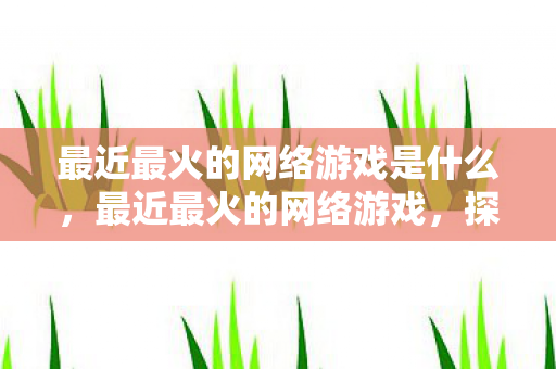 最近最火的网络游戏是什么，最近最火的网络游戏，探索虚拟世界的无限可能
