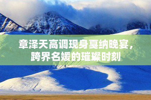 章泽天高调现身戛纳晚宴，跨界名媛的璀璨时刻